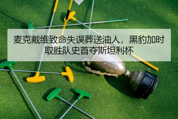 麦克戴维致命失误葬送油人，黑豹加时取胜队史首夺斯坦利杯