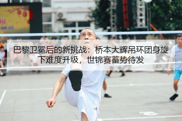 巴黎卫冕后的新挑战：桥本大辉吊环团身旋下难度升级，世锦赛蓄势待发